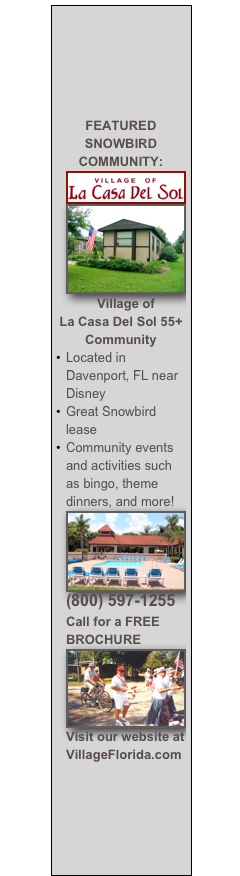 





FEATURED SNOWBIRD COMMUNITY:
￼￼
Village of 
La Casa Del Sol 55+ Community
Located in Davenport, FL near Disney
Great Snowbird lease as low as $4500 for ALL YEAR
Community events and activities such as bingo, theme dinners, and more!
￼
(800) 597-1255 Call for a FREE BROCHURE
￼
Visit our website at VillageFlorida.com